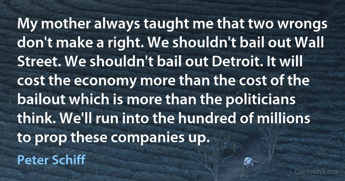 My mother always taught me that two wrongs don't make a right. We shouldn't bail out Wall Street. We shouldn't bail out Detroit. It will cost the economy more than the cost of the bailout which is more than the politicians think. We'll run into the hundred of millions to prop these companies up. (Peter Schiff)