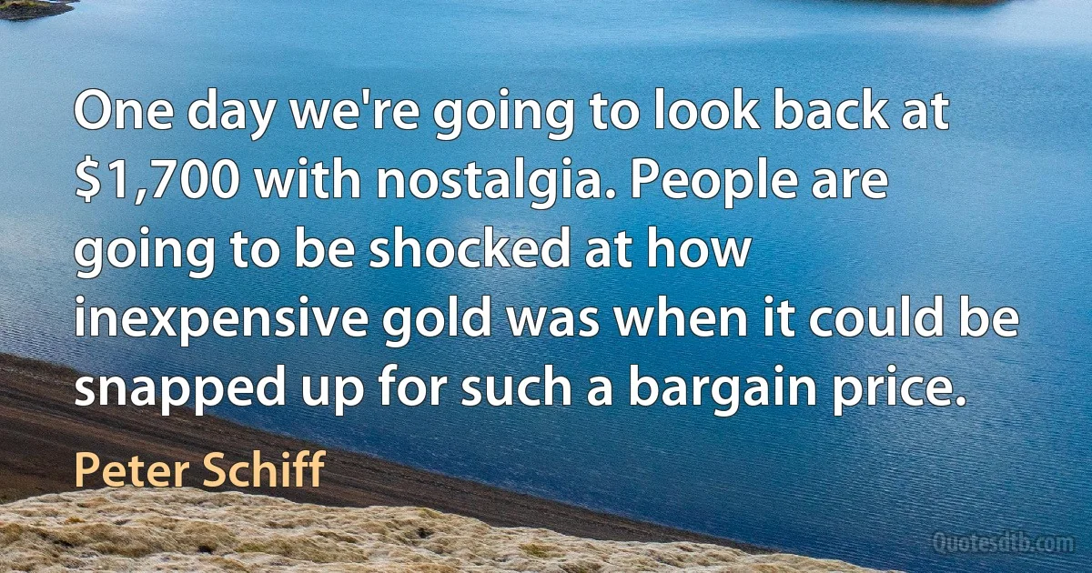 One day we're going to look back at $1,700 with nostalgia. People are going to be shocked at how inexpensive gold was when it could be snapped up for such a bargain price. (Peter Schiff)