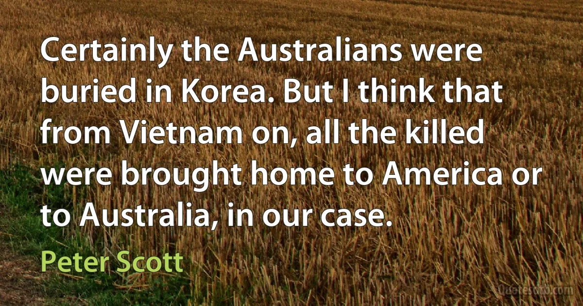 Certainly the Australians were buried in Korea. But I think that from Vietnam on, all the killed were brought home to America or to Australia, in our case. (Peter Scott)