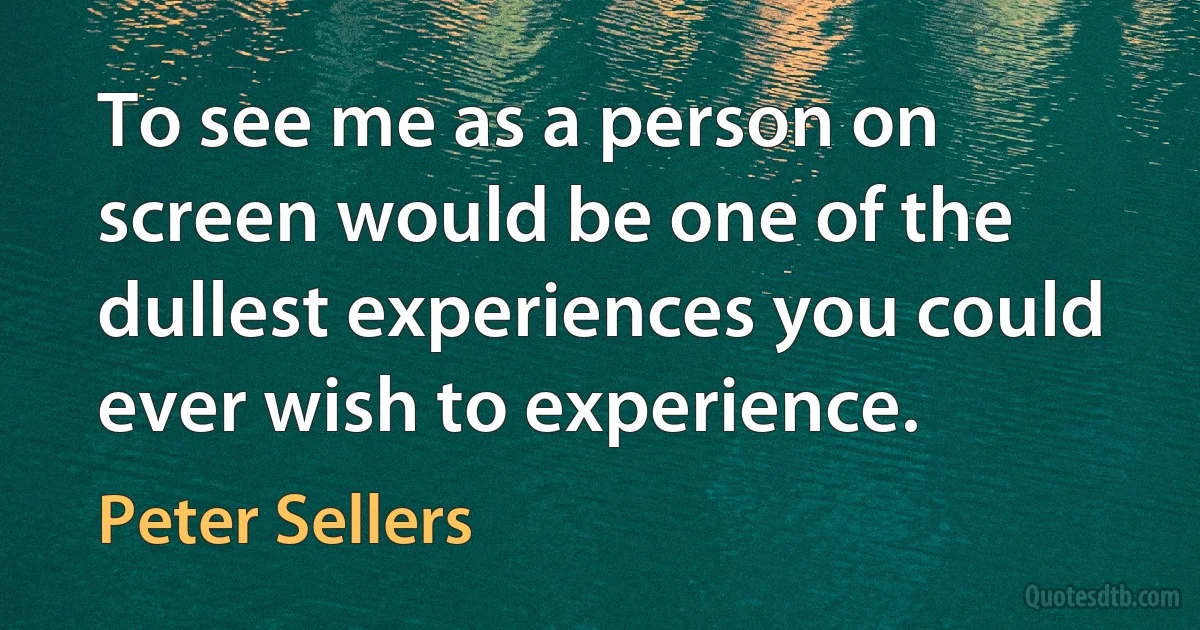 To see me as a person on screen would be one of the dullest experiences you could ever wish to experience. (Peter Sellers)