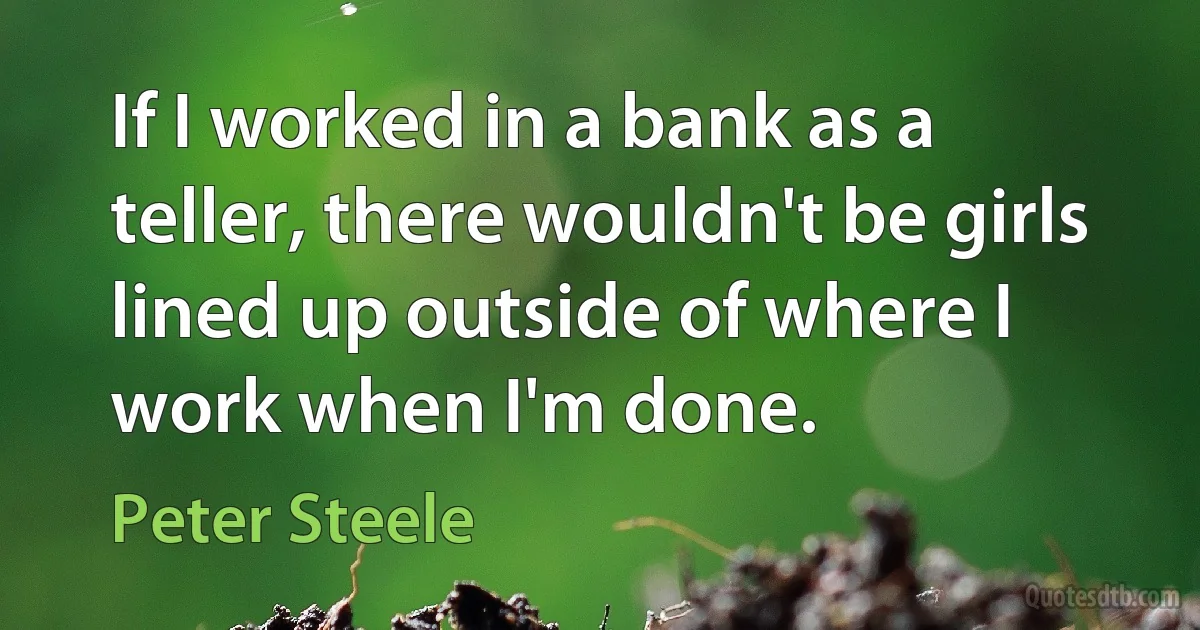 If I worked in a bank as a teller, there wouldn't be girls lined up outside of where I work when I'm done. (Peter Steele)