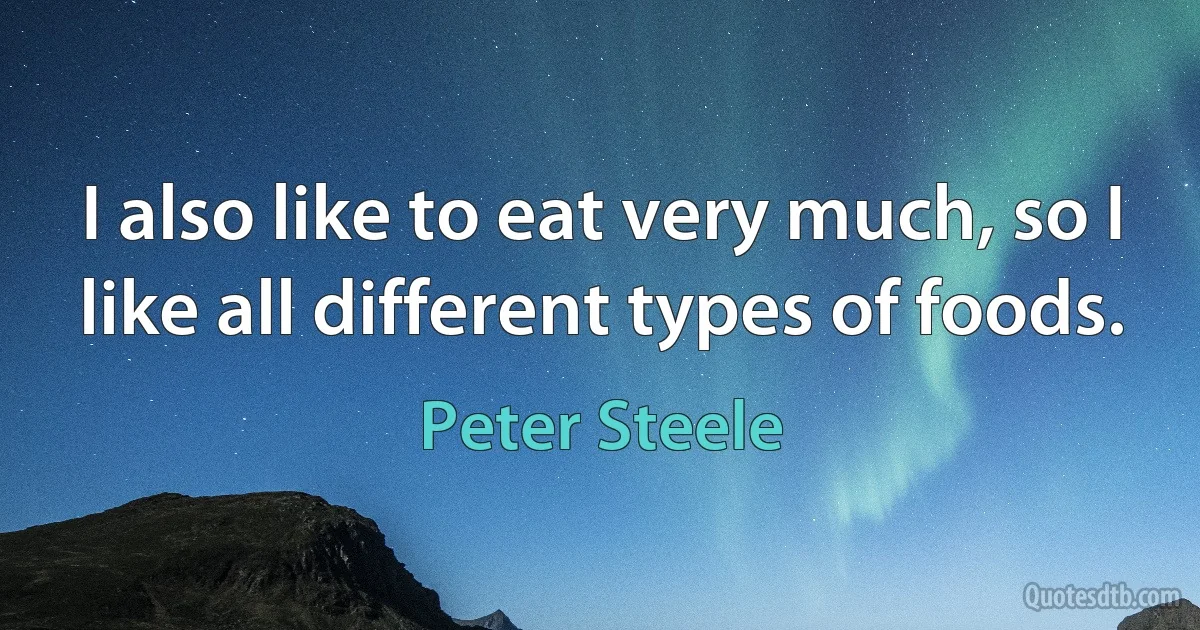 I also like to eat very much, so I like all different types of foods. (Peter Steele)