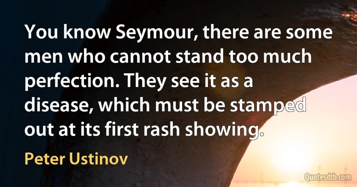 You know Seymour, there are some men who cannot stand too much perfection. They see it as a disease, which must be stamped out at its first rash showing. (Peter Ustinov)