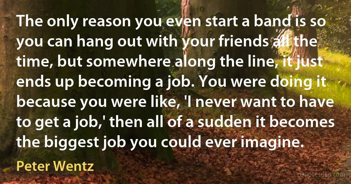 The only reason you even start a band is so you can hang out with your friends all the time, but somewhere along the line, it just ends up becoming a job. You were doing it because you were like, 'I never want to have to get a job,' then all of a sudden it becomes the biggest job you could ever imagine. (Peter Wentz)