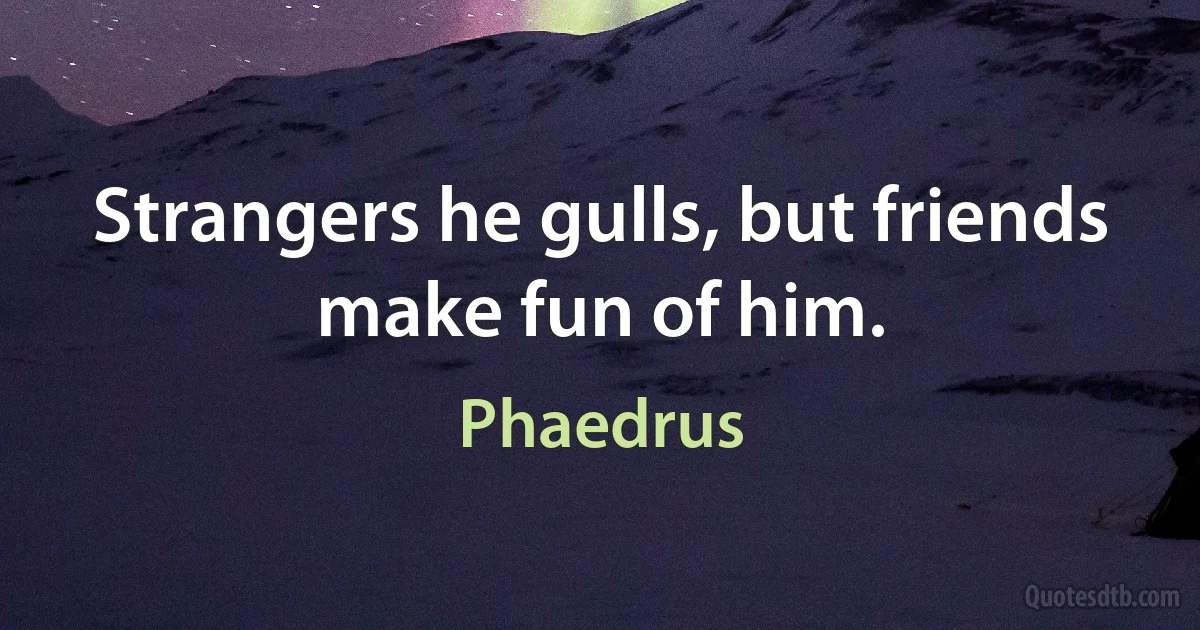 Strangers he gulls, but friends make fun of him. (Phaedrus)