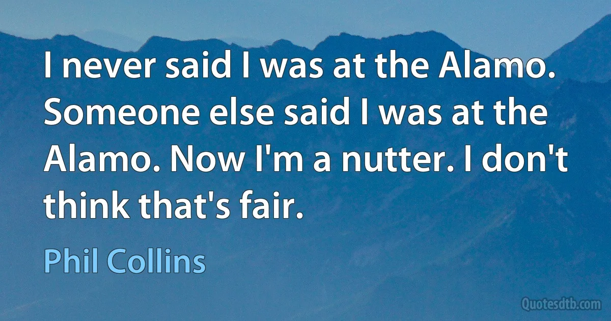 I never said I was at the Alamo. Someone else said I was at the Alamo. Now I'm a nutter. I don't think that's fair. (Phil Collins)