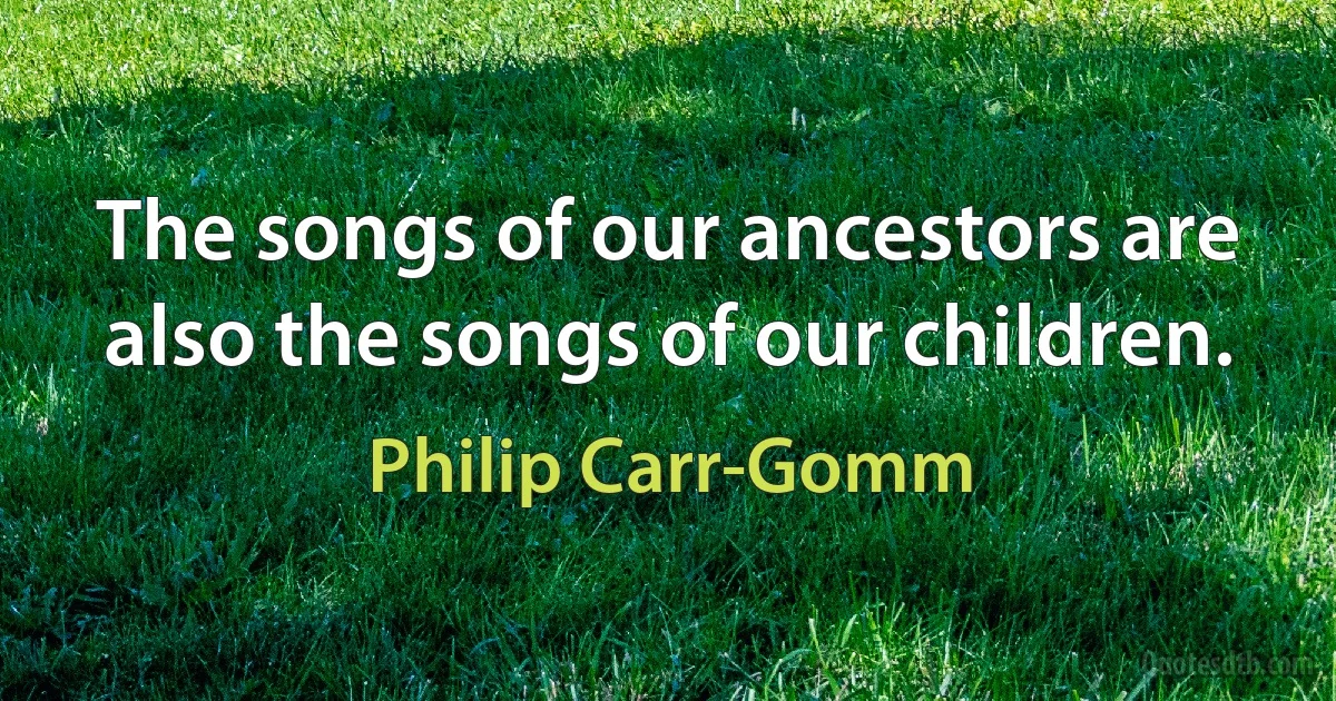 The songs of our ancestors are also the songs of our children. (Philip Carr-Gomm)