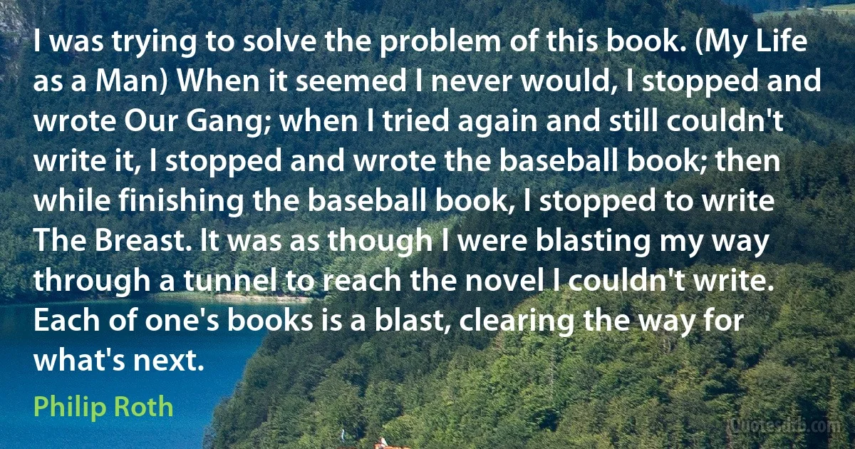 I was trying to solve the problem of this book. (My Life as a Man) When it seemed I never would, I stopped and wrote Our Gang; when I tried again and still couldn't write it, I stopped and wrote the baseball book; then while finishing the baseball book, I stopped to write The Breast. It was as though I were blasting my way through a tunnel to reach the novel I couldn't write. Each of one's books is a blast, clearing the way for what's next. (Philip Roth)