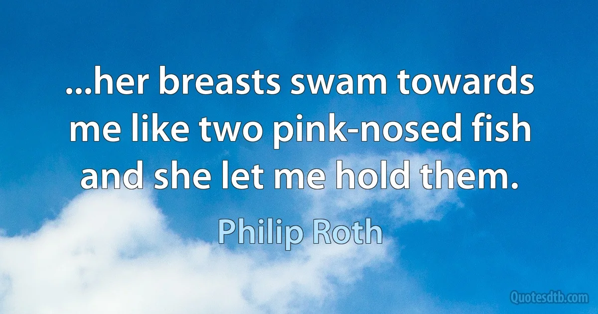 ...her breasts swam towards me like two pink-nosed fish and she let me hold them. (Philip Roth)