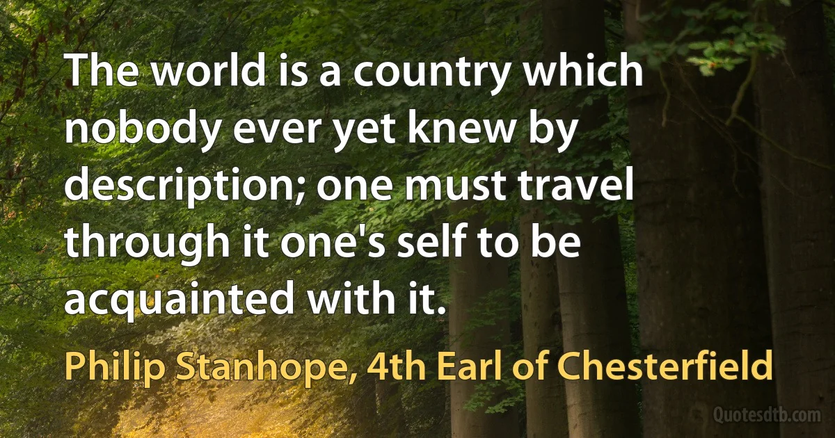 The world is a country which nobody ever yet knew by description; one must travel through it one's self to be acquainted with it. (Philip Stanhope, 4th Earl of Chesterfield)