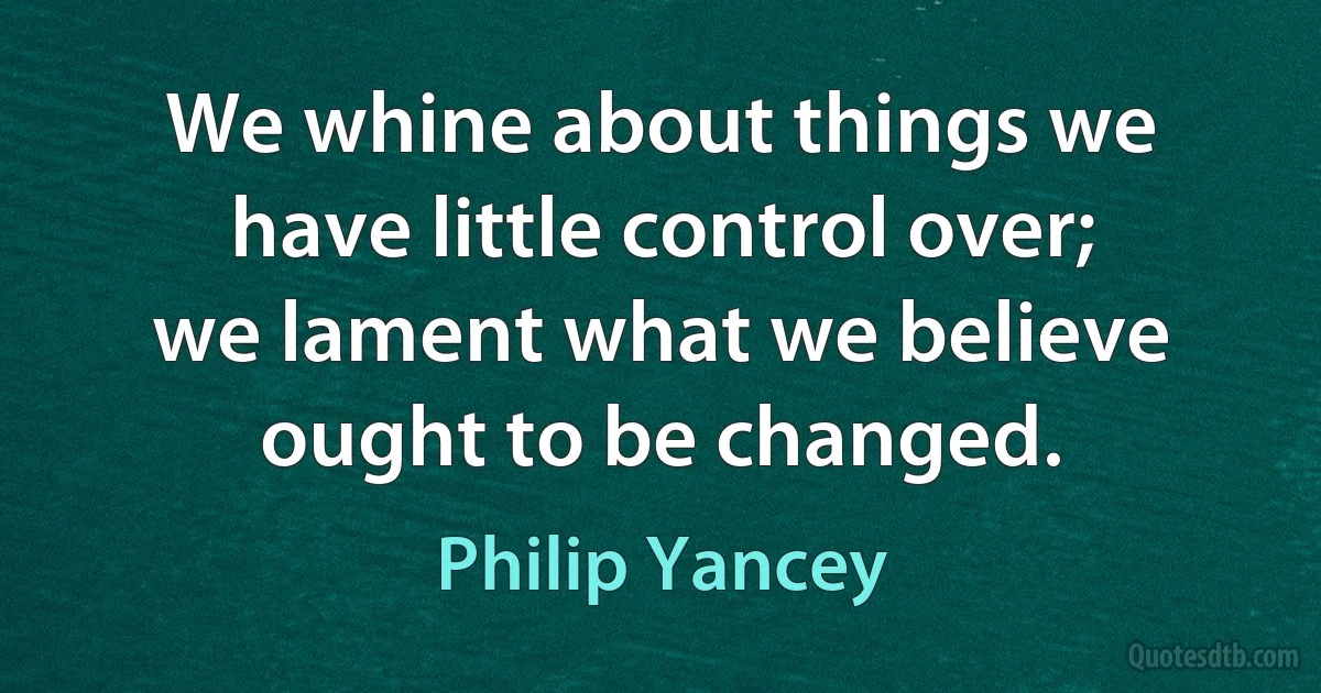 We whine about things we have little control over; we lament what we believe ought to be changed. (Philip Yancey)