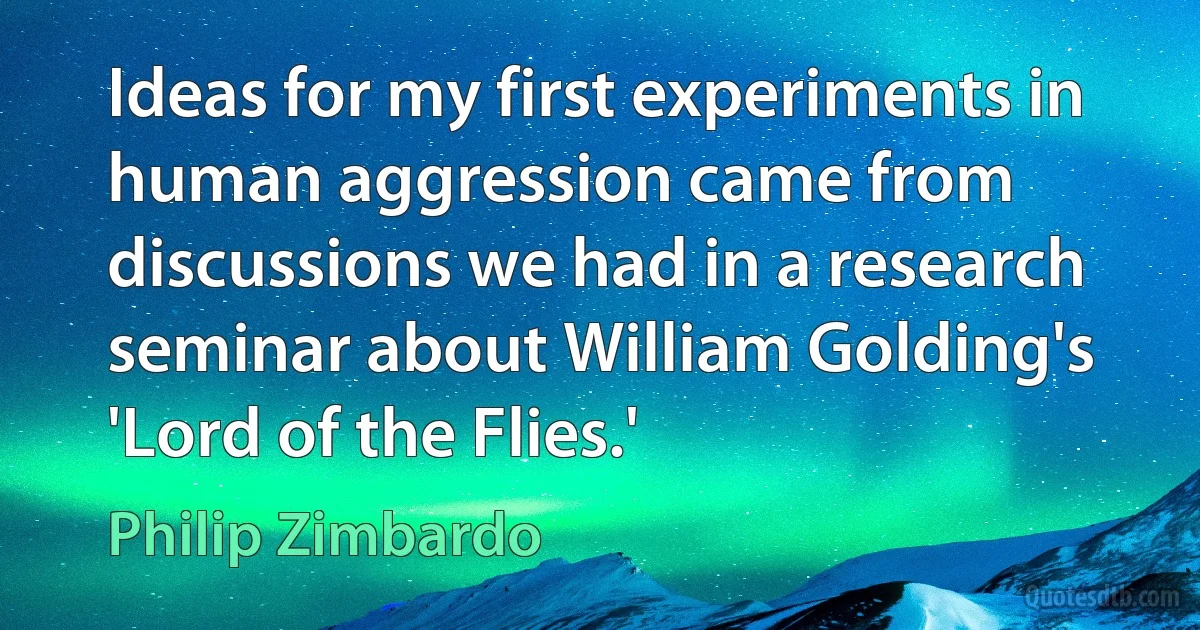 Ideas for my first experiments in human aggression came from discussions we had in a research seminar about William Golding's 'Lord of the Flies.' (Philip Zimbardo)