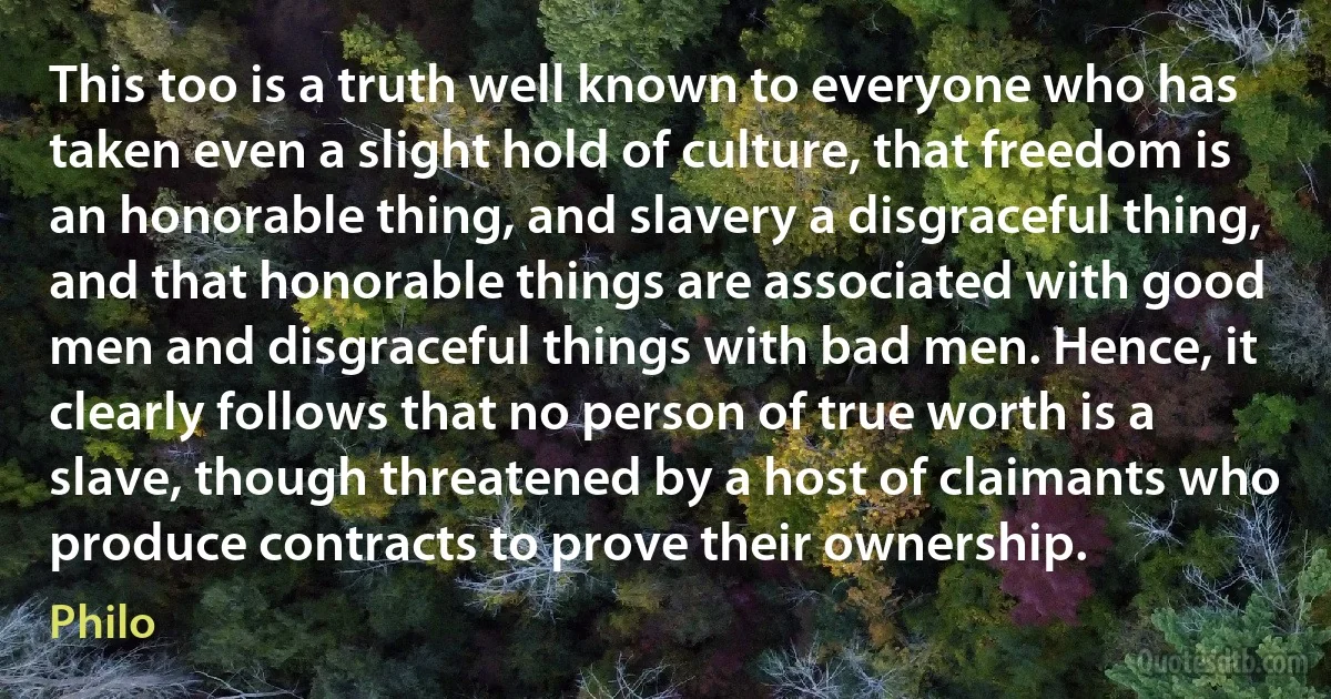 This too is a truth well known to everyone who has taken even a slight hold of culture, that freedom is an honorable thing, and slavery a disgraceful thing, and that honorable things are associated with good men and disgraceful things with bad men. Hence, it clearly follows that no person of true worth is a slave, though threatened by a host of claimants who produce contracts to prove their ownership. (Philo)