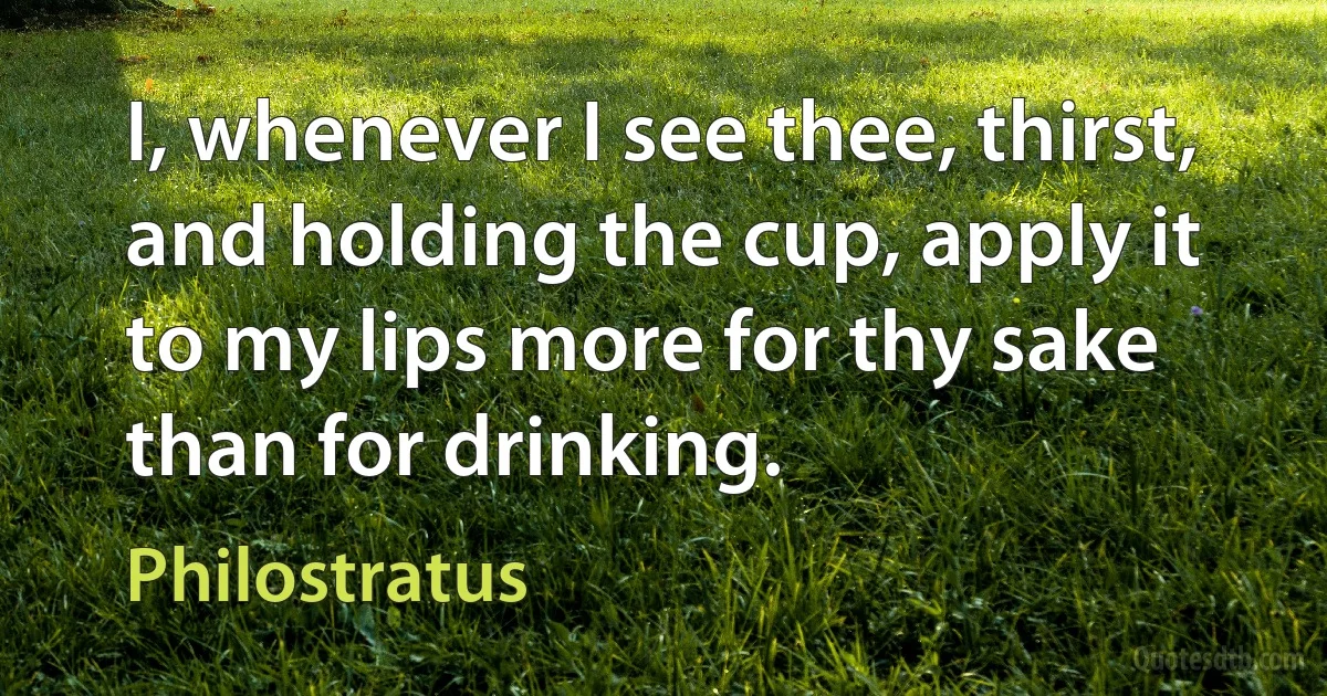 I, whenever I see thee, thirst, and holding the cup, apply it to my lips more for thy sake than for drinking. (Philostratus)