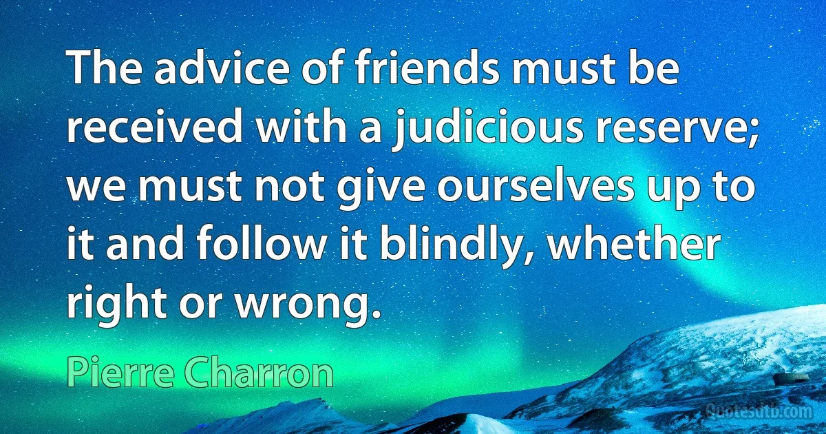 The advice of friends must be received with a judicious reserve; we must not give ourselves up to it and follow it blindly, whether right or wrong. (Pierre Charron)