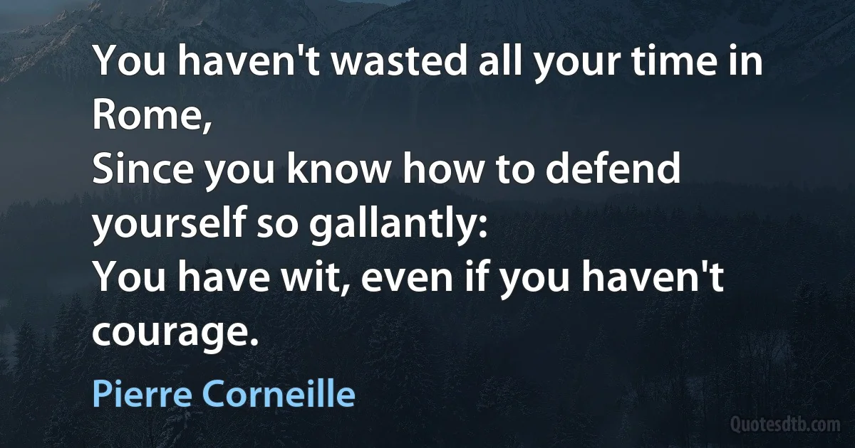 You haven't wasted all your time in Rome,
Since you know how to defend yourself so gallantly:
You have wit, even if you haven't courage. (Pierre Corneille)