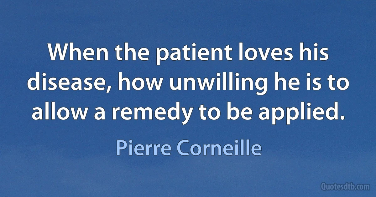 When the patient loves his disease, how unwilling he is to allow a remedy to be applied. (Pierre Corneille)