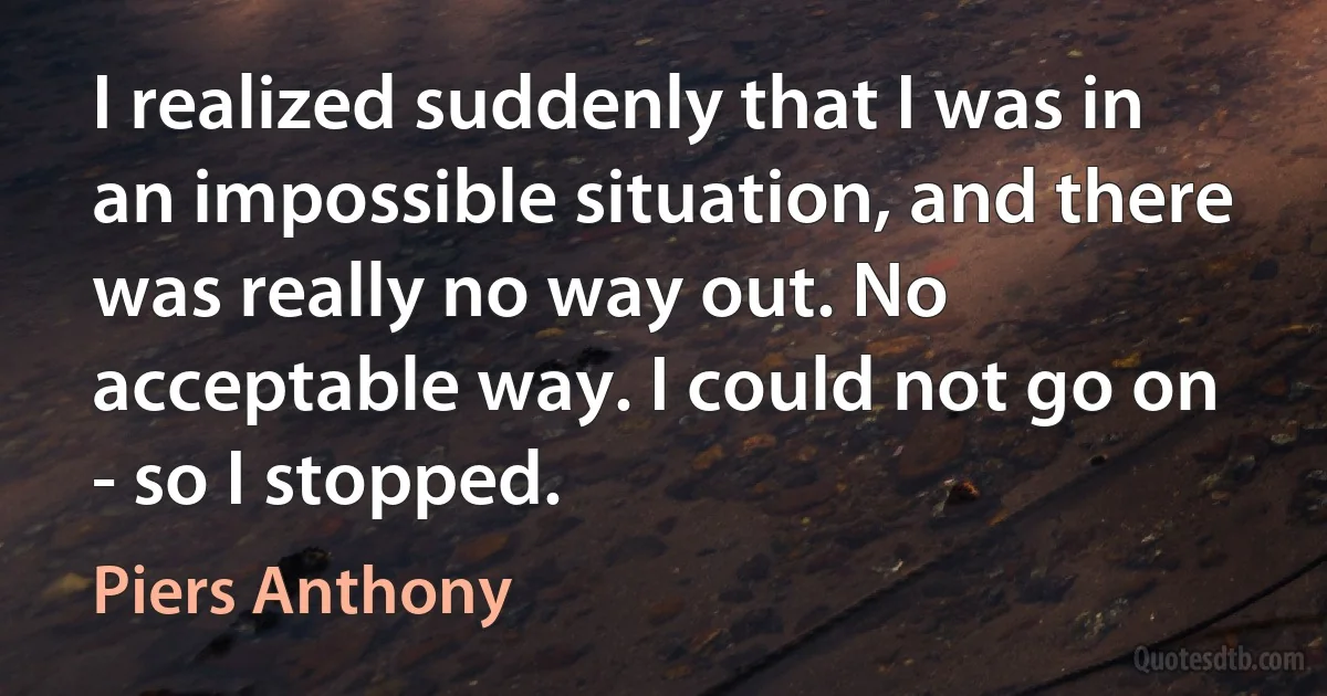 I realized suddenly that I was in an impossible situation, and there was really no way out. No acceptable way. I could not go on - so I stopped. (Piers Anthony)