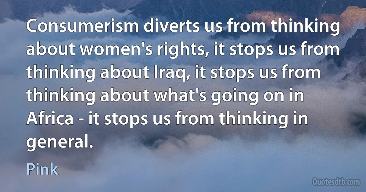 Consumerism diverts us from thinking about women's rights, it stops us from thinking about Iraq, it stops us from thinking about what's going on in Africa - it stops us from thinking in general. (Pink)