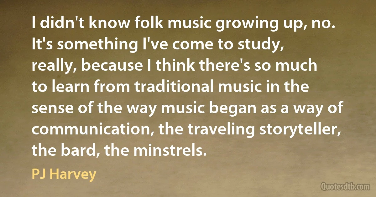 I didn't know folk music growing up, no. It's something I've come to study, really, because I think there's so much to learn from traditional music in the sense of the way music began as a way of communication, the traveling storyteller, the bard, the minstrels. (PJ Harvey)