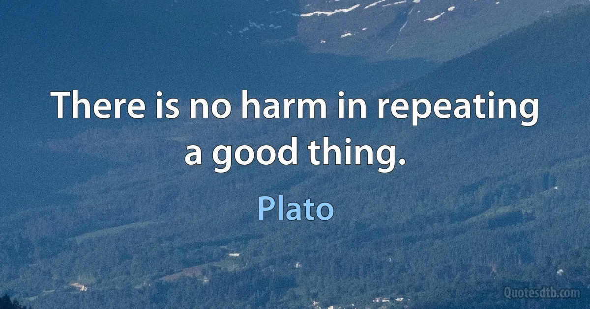 There is no harm in repeating a good thing. (Plato)