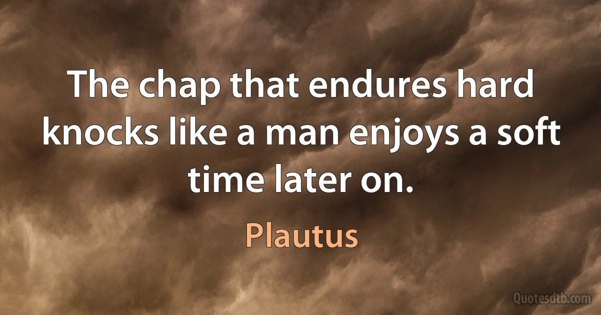 The chap that endures hard knocks like a man enjoys a soft time later on. (Plautus)