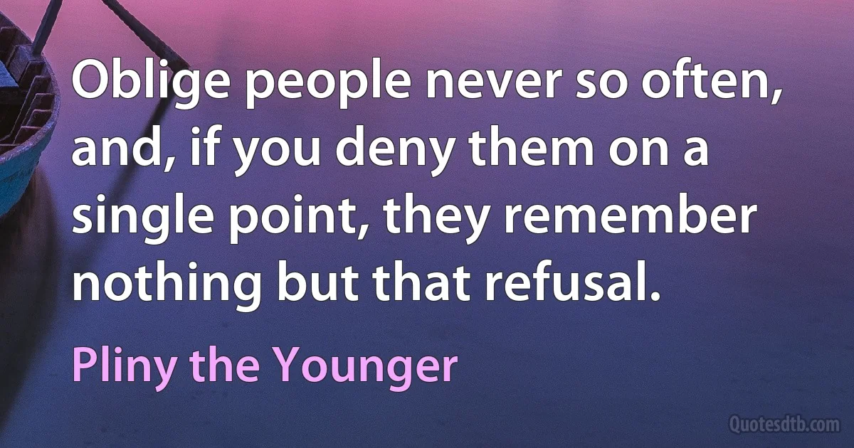 Oblige people never so often, and, if you deny them on a single point, they remember nothing but that refusal. (Pliny the Younger)