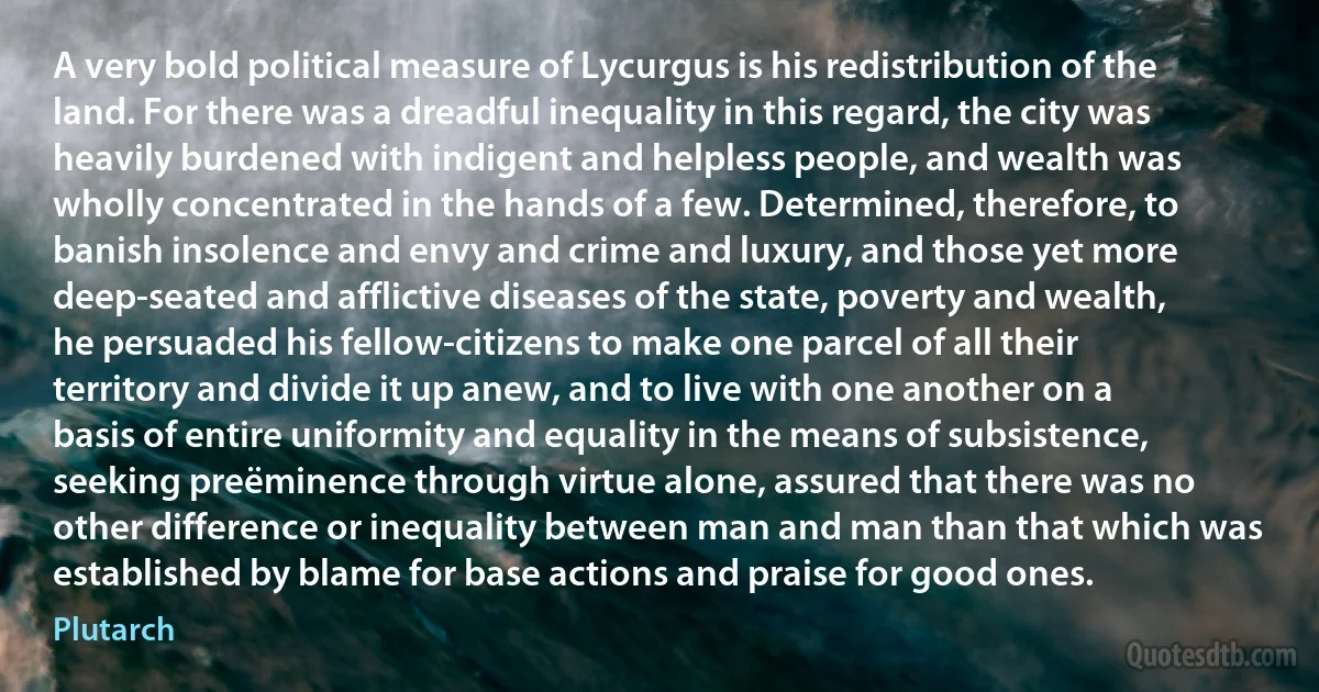 A very bold political measure of Lycurgus is his redistribution of the land. For there was a dreadful inequality in this regard, the city was heavily burdened with indigent and helpless people, and wealth was wholly concentrated in the hands of a few. Determined, therefore, to banish insolence and envy and crime and luxury, and those yet more deep-seated and afflictive diseases of the state, poverty and wealth, he persuaded his fellow-citizens to make one parcel of all their territory and divide it up anew, and to live with one another on a basis of entire uniformity and equality in the means of subsistence, seeking preëminence through virtue alone, assured that there was no other difference or inequality between man and man than that which was established by blame for base actions and praise for good ones. (Plutarch)