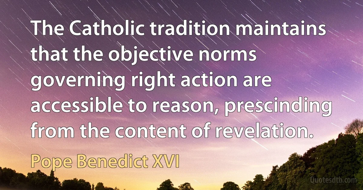 The Catholic tradition maintains that the objective norms governing right action are accessible to reason, prescinding from the content of revelation. (Pope Benedict XVI)