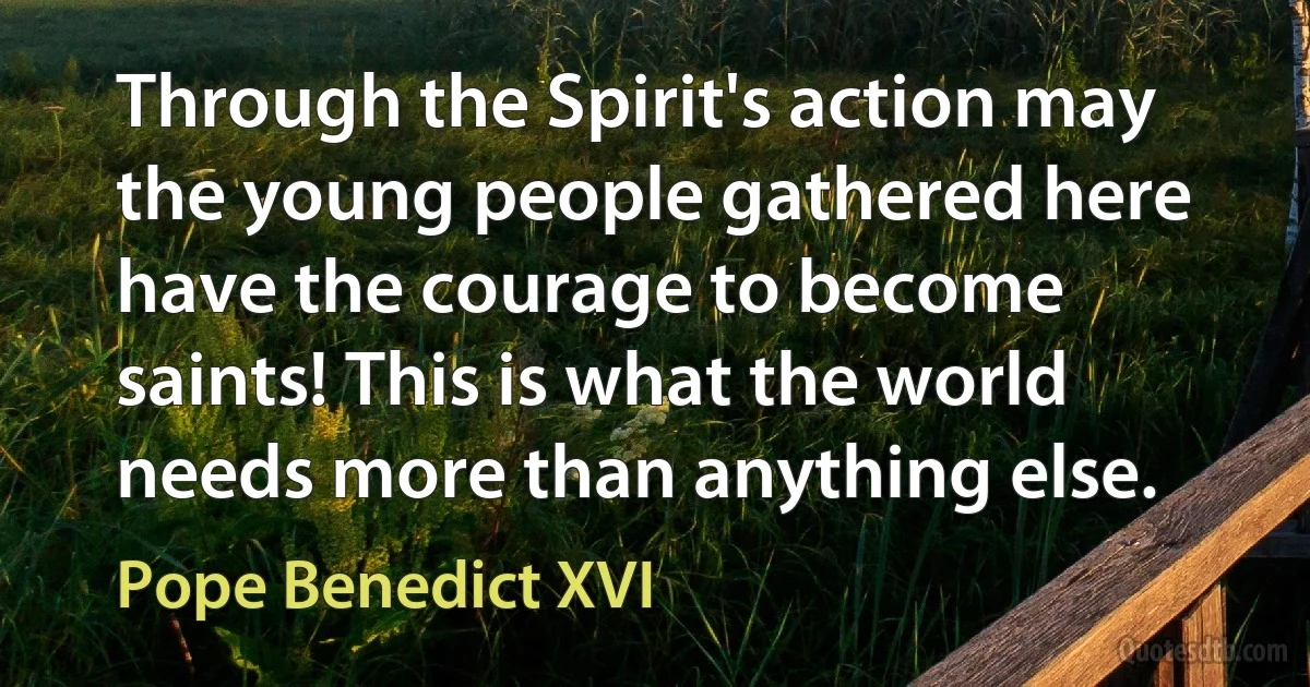 Through the Spirit's action may the young people gathered here have the courage to become saints! This is what the world needs more than anything else. (Pope Benedict XVI)