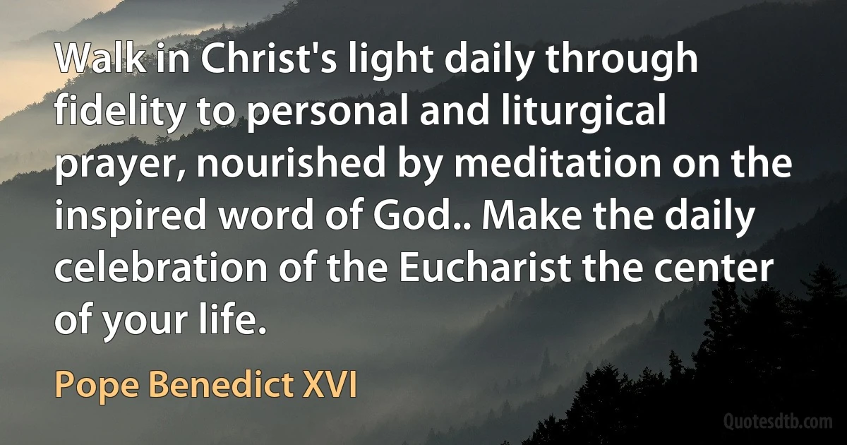 Walk in Christ's light daily through fidelity to personal and liturgical prayer, nourished by meditation on the inspired word of God.. Make the daily celebration of the Eucharist the center of your life. (Pope Benedict XVI)