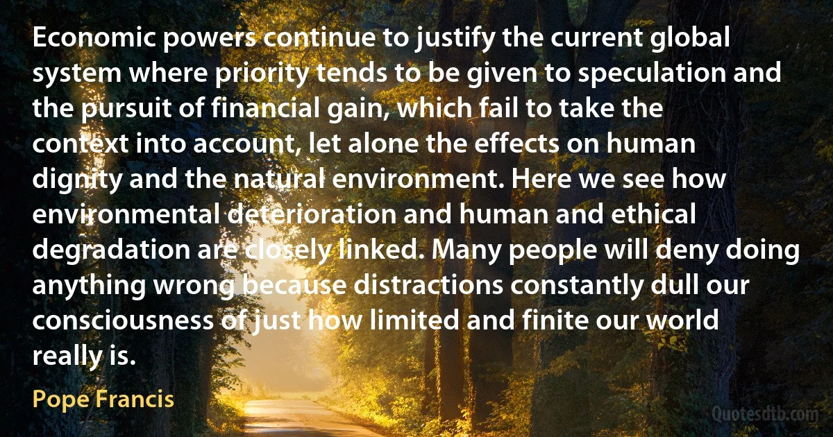 Economic powers continue to justify the current global system where priority tends to be given to speculation and the pursuit of financial gain, which fail to take the context into account, let alone the effects on human dignity and the natural environment. Here we see how environmental deterioration and human and ethical degradation are closely linked. Many people will deny doing anything wrong because distractions constantly dull our consciousness of just how limited and finite our world really is. (Pope Francis)