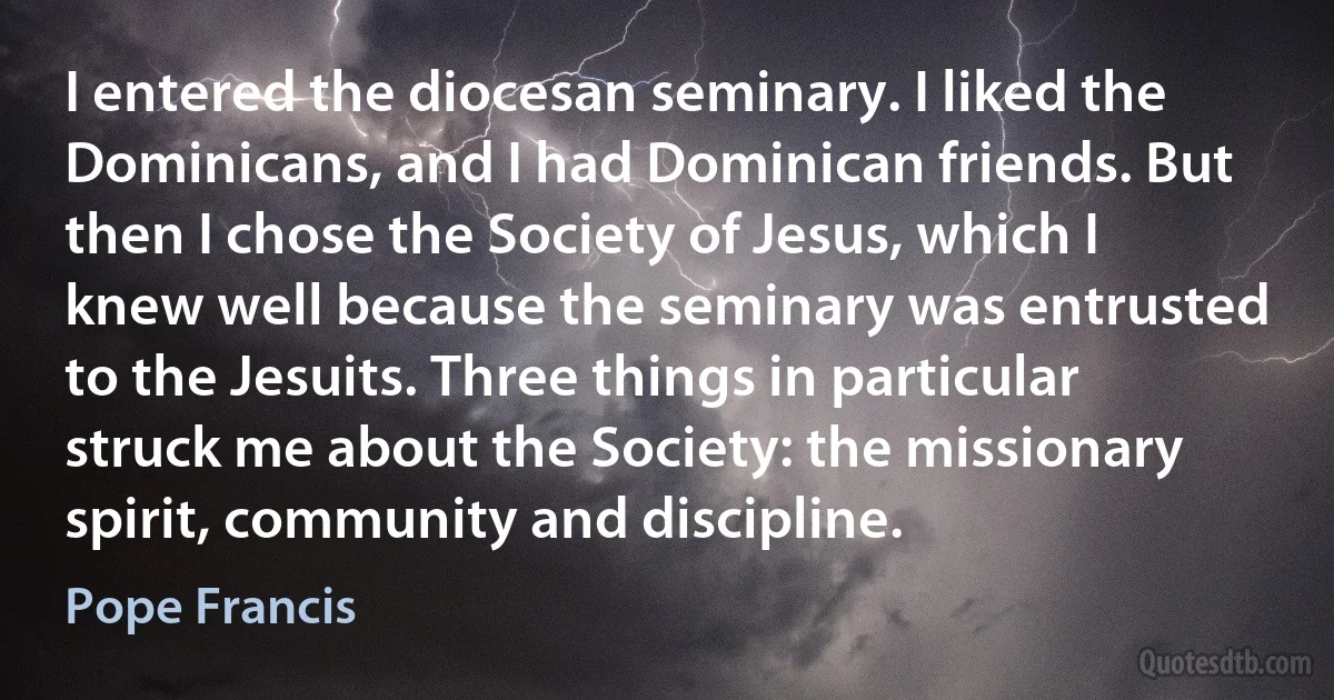 I entered the diocesan seminary. I liked the Dominicans, and I had Dominican friends. But then I chose the Society of Jesus, which I knew well because the seminary was entrusted to the Jesuits. Three things in particular struck me about the Society: the missionary spirit, community and discipline. (Pope Francis)