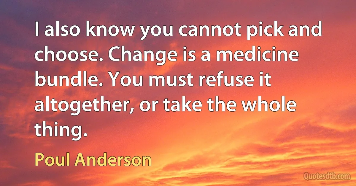 I also know you cannot pick and choose. Change is a medicine bundle. You must refuse it altogether, or take the whole thing. (Poul Anderson)