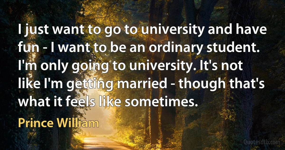 I just want to go to university and have fun - I want to be an ordinary student. I'm only going to university. It's not like I'm getting married - though that's what it feels like sometimes. (Prince William)