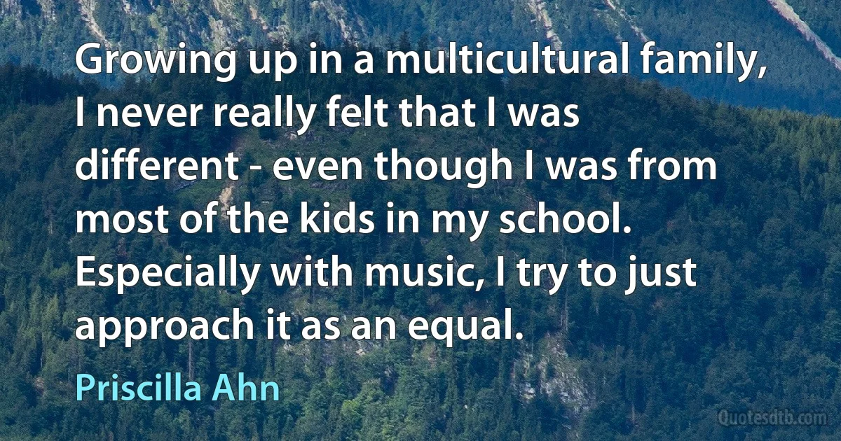 Growing up in a multicultural family, I never really felt that I was different - even though I was from most of the kids in my school. Especially with music, I try to just approach it as an equal. (Priscilla Ahn)