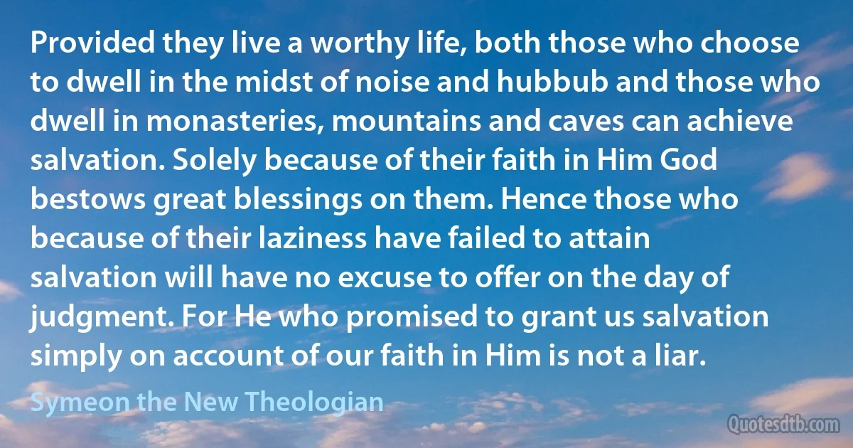 Provided they live a worthy life, both those who choose to dwell in the midst of noise and hubbub and those who dwell in monasteries, mountains and caves can achieve salvation. Solely because of their faith in Him God bestows great blessings on them. Hence those who because of their laziness have failed to attain salvation will have no excuse to offer on the day of judgment. For He who promised to grant us salvation simply on account of our faith in Him is not a liar. (Symeon the New Theologian)
