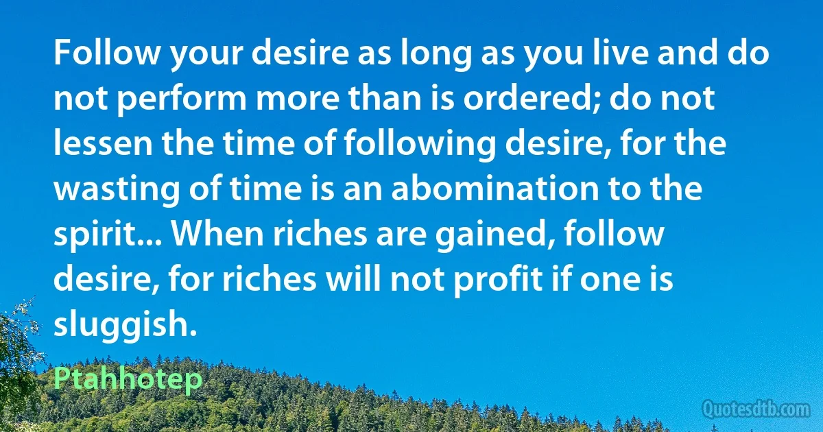 Follow your desire as long as you live and do not perform more than is ordered; do not lessen the time of following desire, for the wasting of time is an abomination to the spirit... When riches are gained, follow desire, for riches will not profit if one is sluggish. (Ptahhotep)