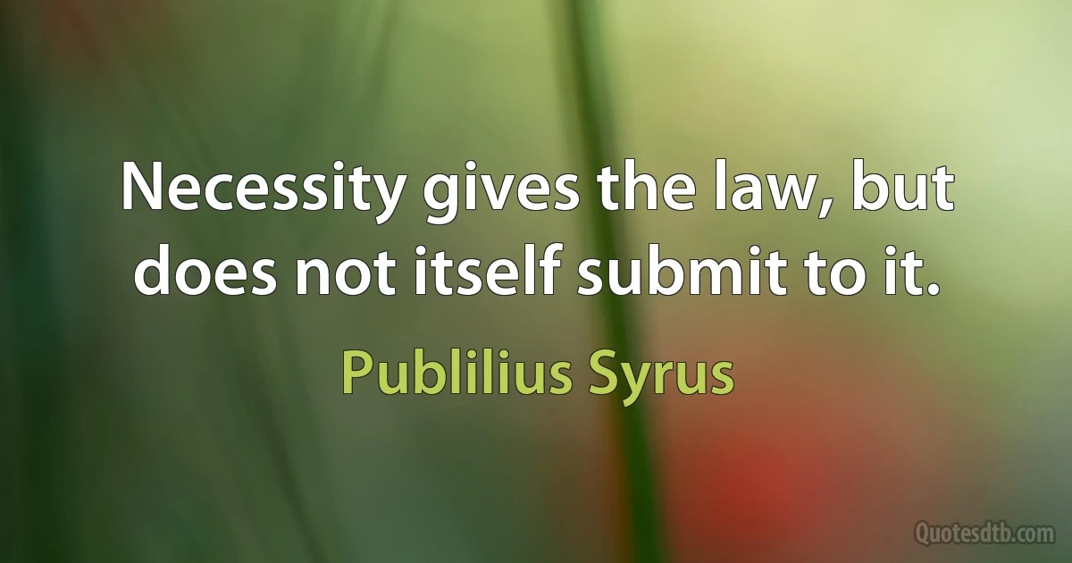 Necessity gives the law, but does not itself submit to it. (Publilius Syrus)