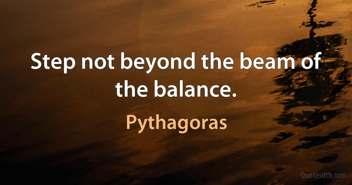 Step not beyond the beam of the balance. (Pythagoras)