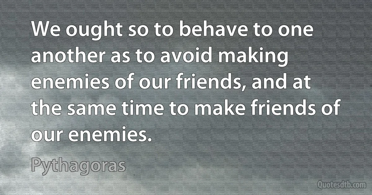 We ought so to behave to one another as to avoid making enemies of our friends, and at the same time to make friends of our enemies. (Pythagoras)