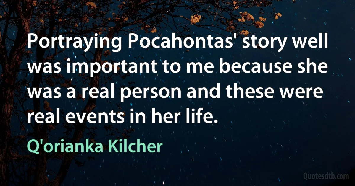 Portraying Pocahontas' story well was important to me because she was a real person and these were real events in her life. (Q'orianka Kilcher)