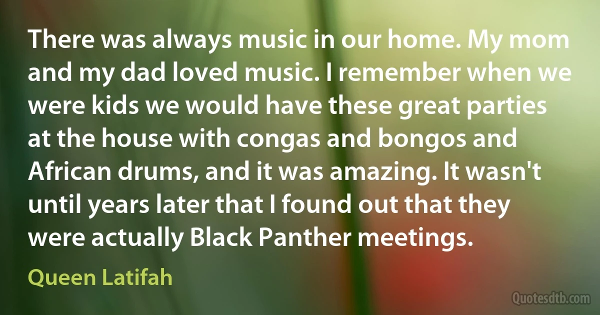 There was always music in our home. My mom and my dad loved music. I remember when we were kids we would have these great parties at the house with congas and bongos and African drums, and it was amazing. It wasn't until years later that I found out that they were actually Black Panther meetings. (Queen Latifah)