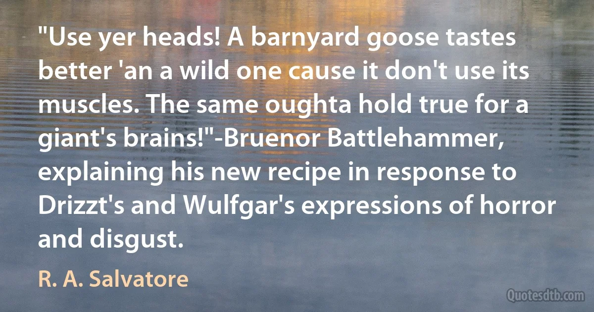 "Use yer heads! A barnyard goose tastes better 'an a wild one cause it don't use its muscles. The same oughta hold true for a giant's brains!"-Bruenor Battlehammer, explaining his new recipe in response to Drizzt's and Wulfgar's expressions of horror and disgust. (R. A. Salvatore)