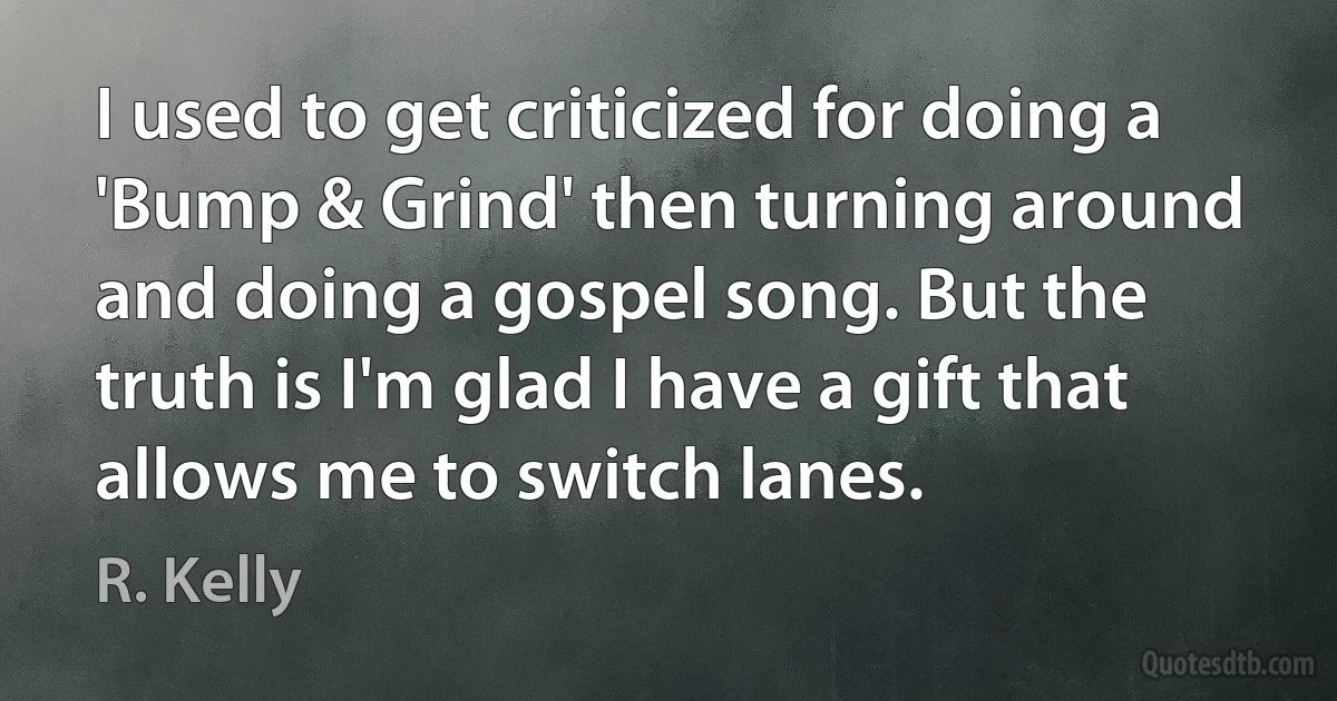 I used to get criticized for doing a 'Bump & Grind' then turning around and doing a gospel song. But the truth is I'm glad I have a gift that allows me to switch lanes. (R. Kelly)