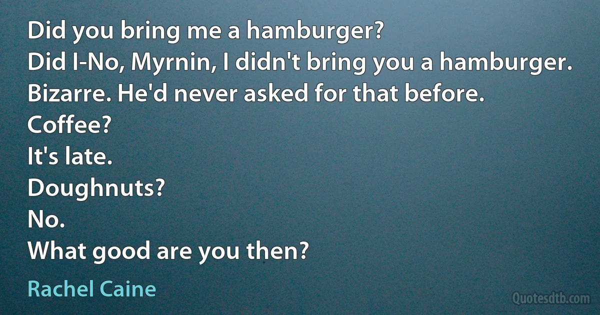 Did you bring me a hamburger?
Did I-No, Myrnin, I didn't bring you a hamburger. Bizarre. He'd never asked for that before.
Coffee?
It's late.
Doughnuts?
No.
What good are you then? (Rachel Caine)