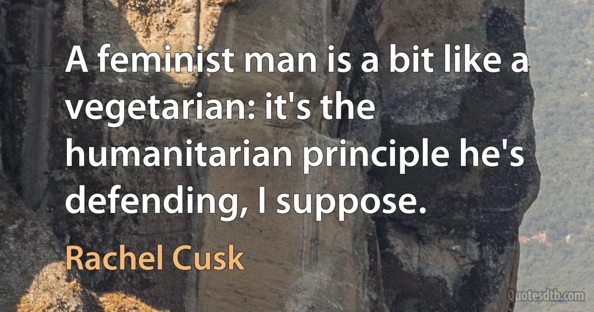 A feminist man is a bit like a vegetarian: it's the humanitarian principle he's defending, I suppose. (Rachel Cusk)