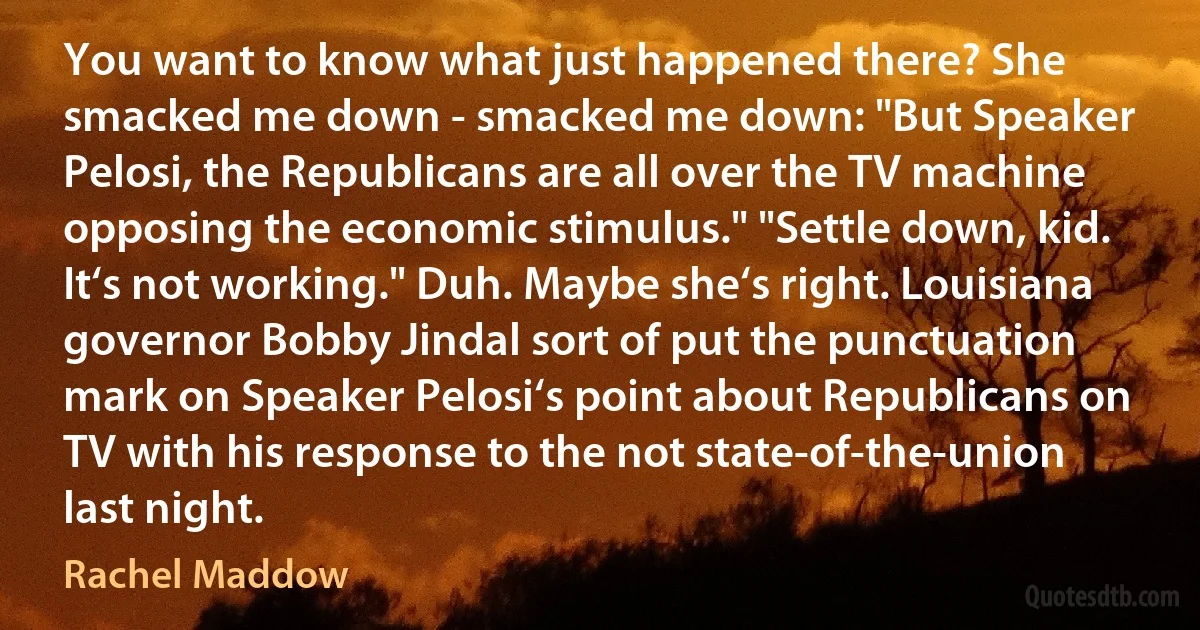 You want to know what just happened there? She smacked me down - smacked me down: "But Speaker Pelosi, the Republicans are all over the TV machine opposing the economic stimulus." "Settle down, kid. It‘s not working." Duh. Maybe she‘s right. Louisiana governor Bobby Jindal sort of put the punctuation mark on Speaker Pelosi‘s point about Republicans on TV with his response to the not state-of-the-union last night. (Rachel Maddow)