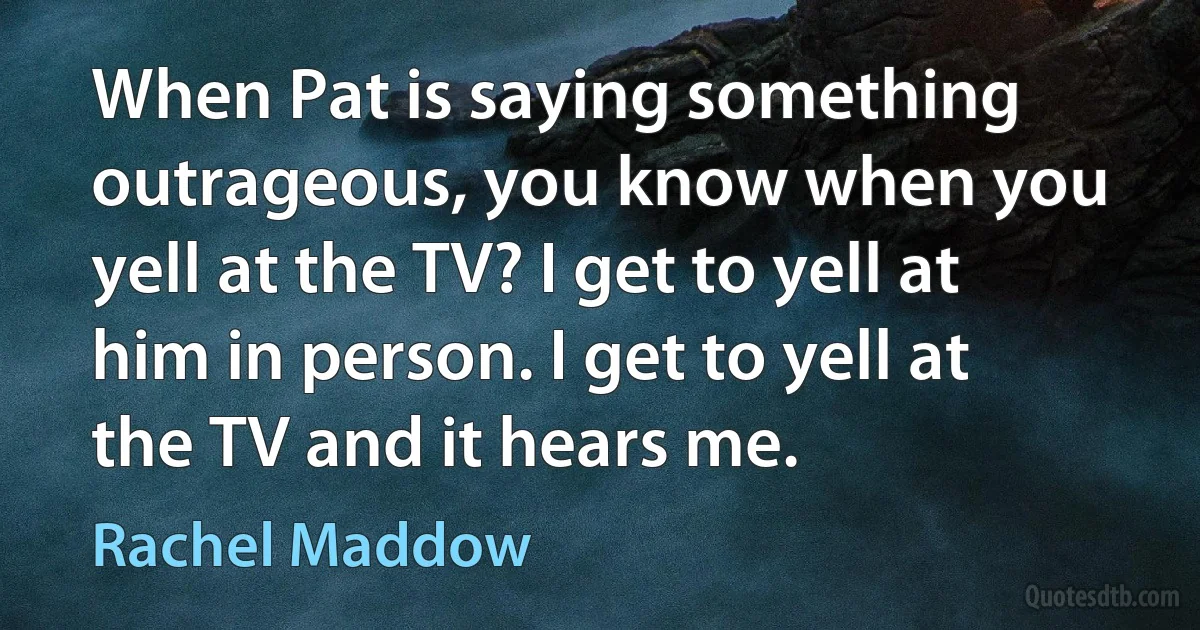 When Pat is saying something outrageous, you know when you yell at the TV? I get to yell at him in person. I get to yell at the TV and it hears me. (Rachel Maddow)