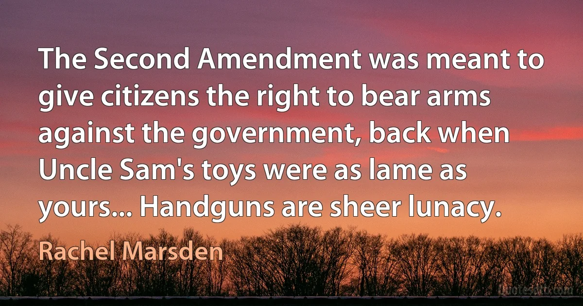 The Second Amendment was meant to give citizens the right to bear arms against the government, back when Uncle Sam's toys were as lame as yours... Handguns are sheer lunacy. (Rachel Marsden)